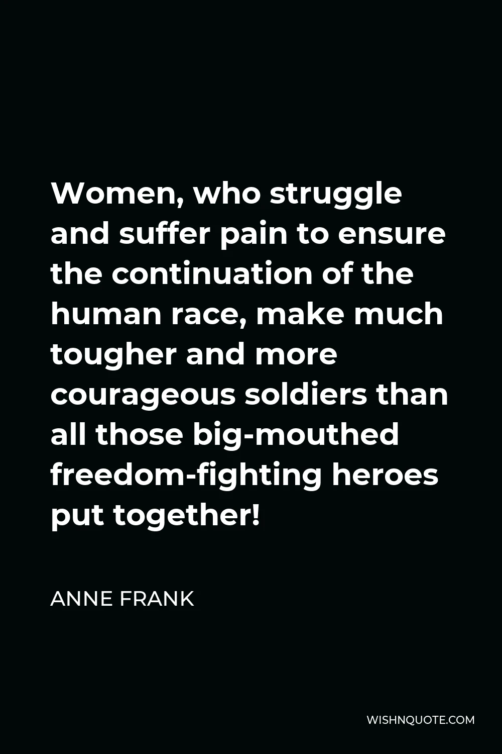 Anne Frank Quote - Women, who struggle and suffer pain to ensure the continuation of the human race, make much tougher and more courageous soldiers than all those big-mouthed freedom-fighting heroes put together!