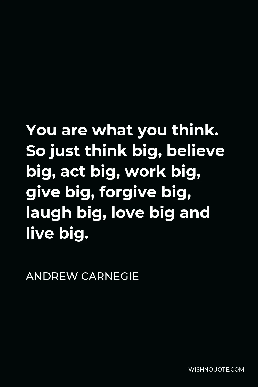 Andrew Carnegie Quote - You are what you think. So just think big, believe big, act big, work big, give big, forgive big, laugh big, love big and live big.