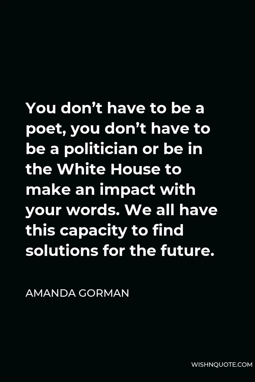 Amanda Gorman Quote - You don’t have to be a poet, you don’t have to be a politician or be in the White House to make an impact with your words. We all have this capacity to find solutions for the future.