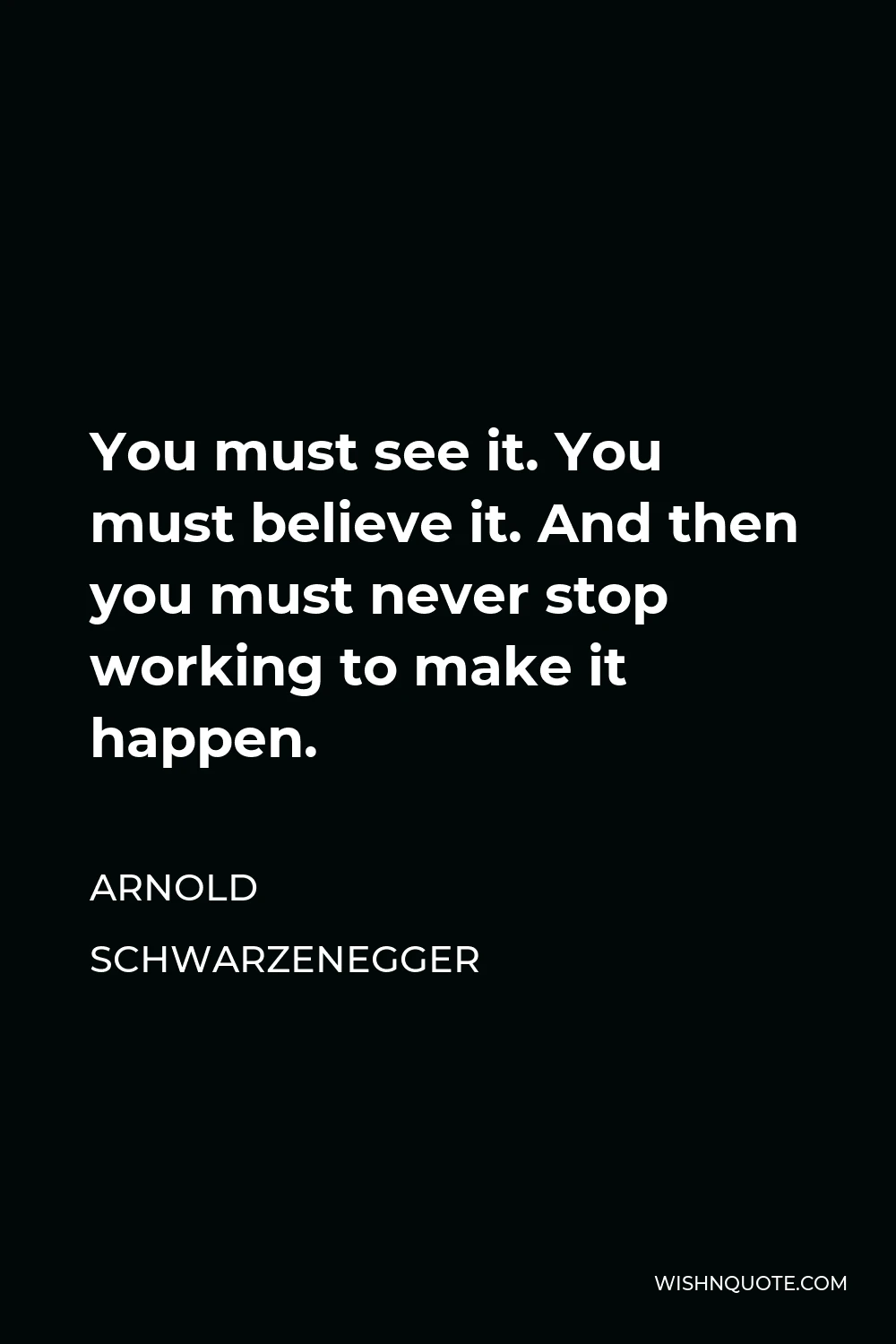 Arnold Schwarzenegger Quote - You must see it. You must believe it. And then you must never stop working to make it happen.