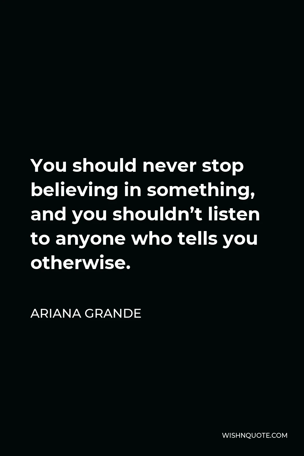 Ariana Grande Quote - You should never stop believing in something, and you shouldn’t listen to anyone who tells you otherwise.