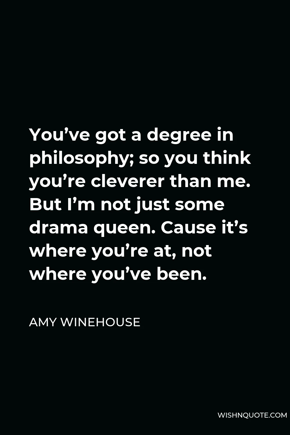 Amy Winehouse Quote - You’ve got a degree in philosophy; so you think you’re cleverer than me. But I’m not just some drama queen. Cause it’s where you’re at, not where you’ve been.